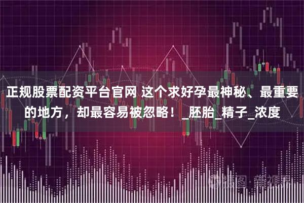 正规股票配资平台官网 这个求好孕最神秘、最重要的地方，却最容易被忽略！_胚胎_精子_浓度