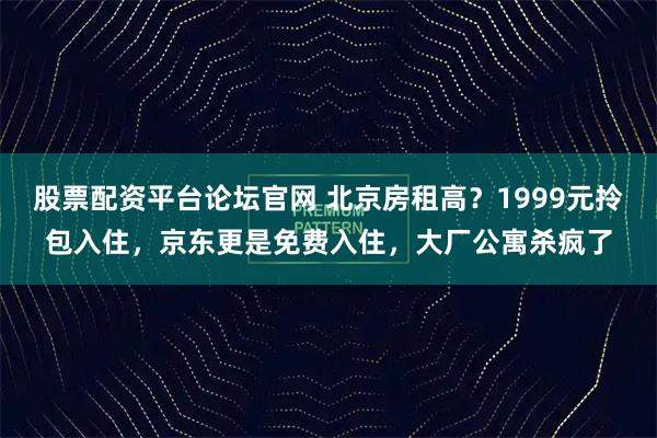 股票配资平台论坛官网 北京房租高？1999元拎包入住，京东更是免费入住，大厂公寓杀疯了