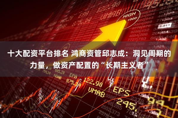 十大配资平台排名 鸿商资管邱志成：洞见周期的力量，做资产配置的“长期主义者”