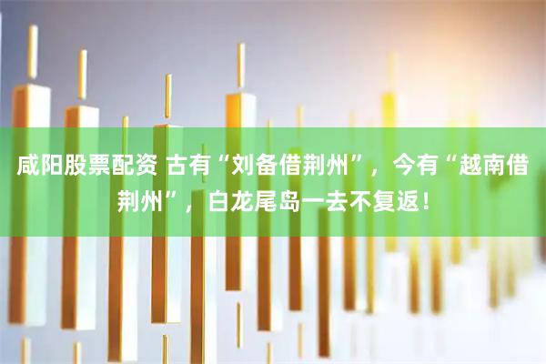 咸阳股票配资 古有“刘备借荆州”，今有“越南借荆州”，白龙尾岛一去不复返！