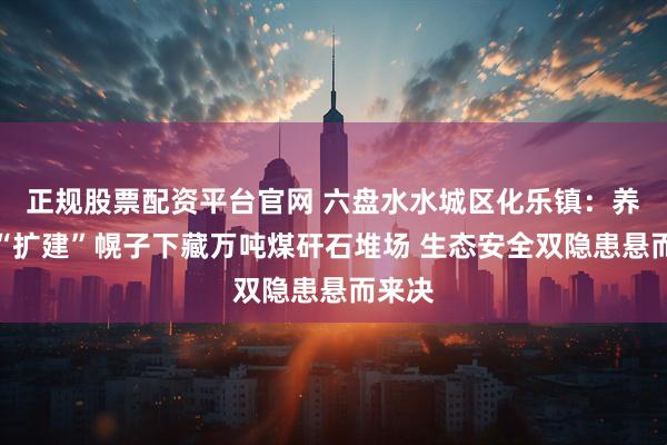 正规股票配资平台官网 六盘水水城区化乐镇：养殖场“扩建”幌子下藏万吨煤矸石堆场 生态安全双隐患悬而来决