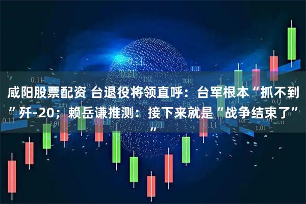 咸阳股票配资 台退役将领直呼：台军根本“抓不到”歼-20；赖岳谦推测：接下来就是“战争结束了”