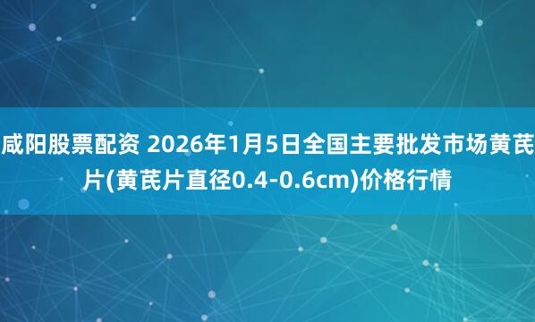 咸阳股票配资 2026年1月5日全国主要批发市场黄芪片(黄芪片直径0.4-0.6cm)价格行情